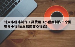 高唐甘肃小程序制作工具费用（小程序制作一个需要多少钱!每年都需要交钱吗）