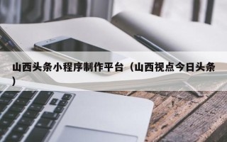 高唐山西头条小程序制作平台（山西视点今日头条）